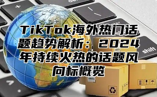 TikTok海外热门话题趋势解析：2025年持续火热的话题风向标概览
