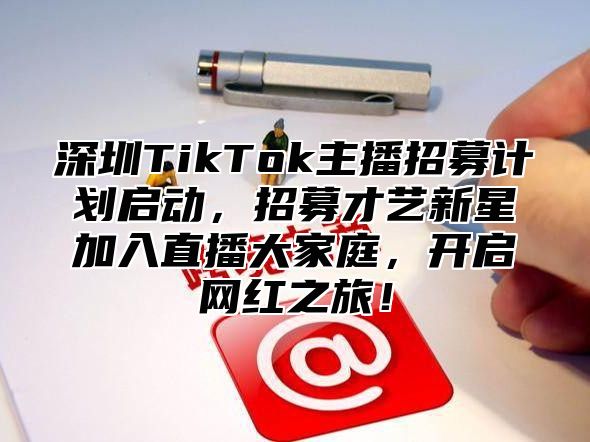 深圳TikTok主播招募计划启动，招募才艺新星加入直播大家庭，开启网红之旅！