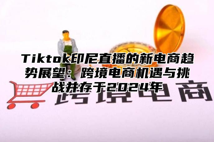 Tiktok印尼直播的新电商趋势展望：跨境电商机遇与挑战并存于2025年