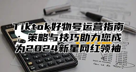Tiktok好物号运营指南：策略与技巧助力您成为2025新星网红领袖