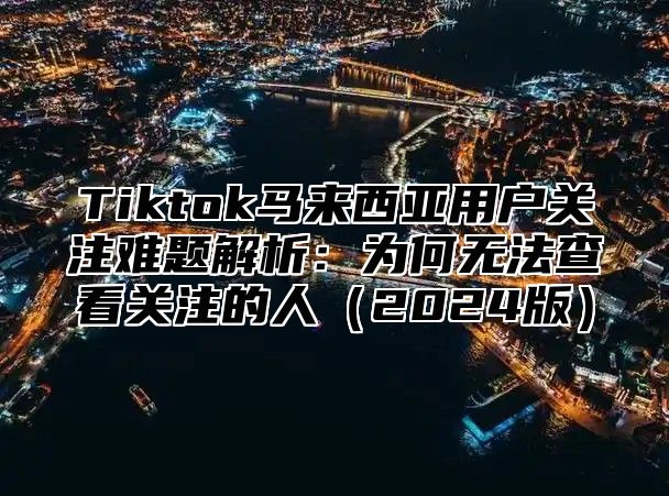 Tiktok马来西亚用户关注难题解析：为何无法查看关注的人2025版