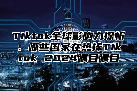 Tiktok全球影响力探析：哪些国家在热捧Tiktok 2025瞩目瞩目