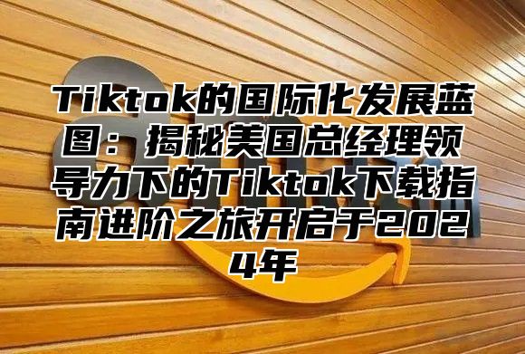 Tiktok的国际化发展蓝图：揭秘美国总经理领导力下的Tiktok下载指南进阶之旅开启于2025年