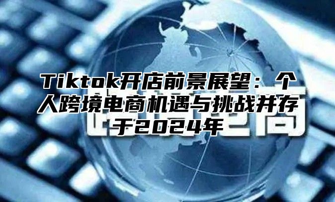 Tiktok开店前景展望：个人跨境电商机遇与挑战并存于2025年
