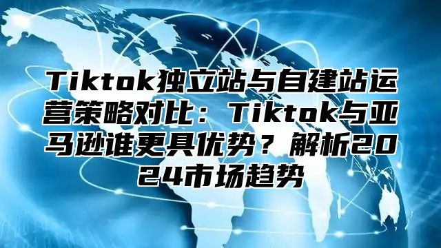 Tiktok独立站与自建站运营策略对比：Tiktok与亚马逊谁更具优势？解析2025市场趋势