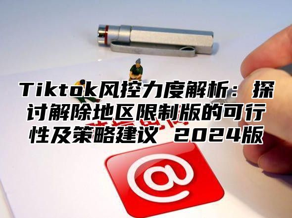 Tiktok风控力度解析：探讨解除地区限制版的可行性及策略建议 2025版