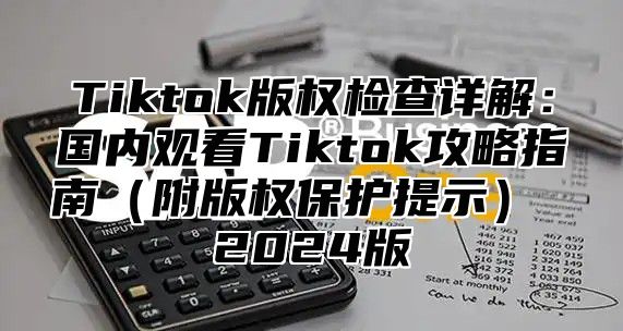 Tiktok版权检查详解：国内观看Tiktok攻略指南附版权保护提示 2025版
