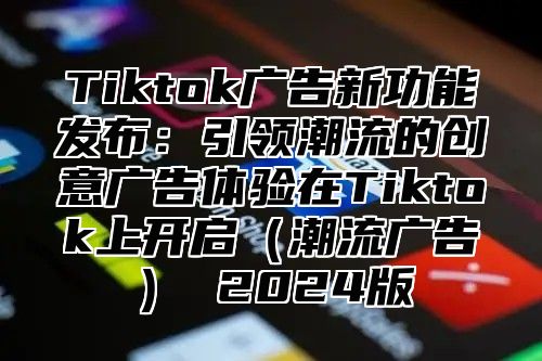 Tiktok广告新功能发布：引领潮流的创意广告体验在Tiktok上开启潮流广告 2025版