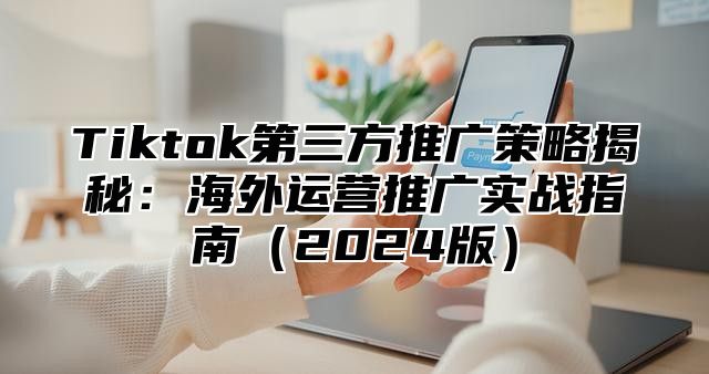 Tiktok第三方推广策略揭秘：海外运营推广实战指南2025版