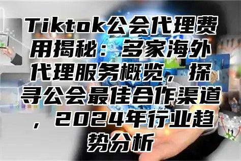 Tiktok公会代理费用揭秘：多家海外代理服务概览，探寻公会最佳合作渠道，2025年行业趋势分析