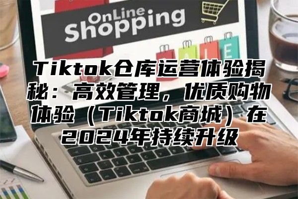 Tiktok仓库运营体验揭秘：高效管理，优质购物体验Tiktok商城在2025年持续升级