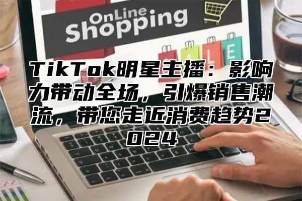 TikTok明星主播：影响力带动全场，引爆销售潮流，带您走近消费趋势2025