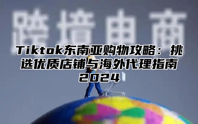 Tiktok东南亚购物攻略：挑选优质店铺与海外代理指南2025