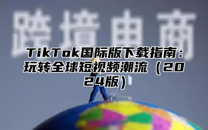 TikTok国际版下载指南：玩转全球短视频潮流2025版