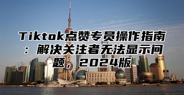 Tiktok点赞专员操作指南：解决关注者无法显示问题，2025版