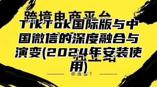 TikTok国际版与中国微信的深度融合与演变(2025年安装使用)