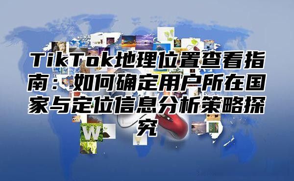TikTok地理位置查看指南：如何确定用户所在国家与定位信息分析策略探究