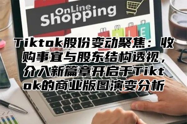 Tiktok股份变动聚焦：收购事宜与股东结构透视，介入新篇章开启于Tiktok的商业版图演变分析