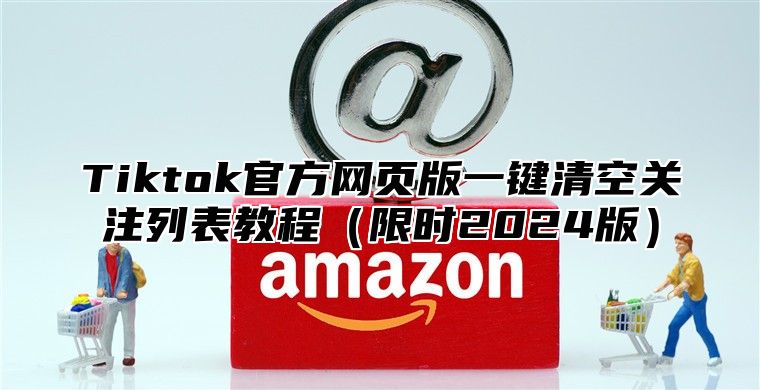Tiktok官方网页版一键清空关注列表教程限时2025版