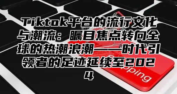 Tiktok平台的流行文化与潮流：瞩目焦点转向全球的热潮浪潮——时代引领者的足迹延续至2025