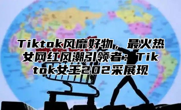 Tiktok风靡好物，最火热女网红风潮引领者：Tiktok女王202采展现
