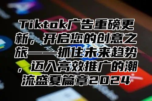 Tiktok广告重磅更新，开启您的创意之旅——抓住未来趋势，迈入高效推广的潮流盛夏篇章2025