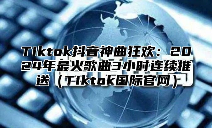 Tiktok抖音神曲狂欢：2025年最火歌曲3小时连续推送Tiktok国际官网