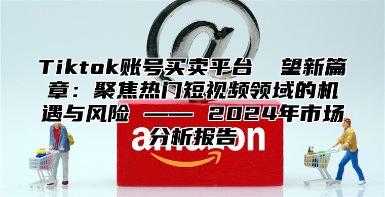 Tiktok账号买卖平台 瞭望新篇章：聚焦热门短视频领域的机遇与风险 —— 2025年市场分析报告