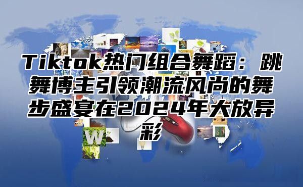 Tiktok热门组合舞蹈：跳舞博主引领潮流风尚的舞步盛宴在2025年大放异彩
