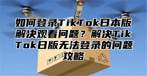 如何登录TikTok日本版解决观看问题？解决TikTok日版无法登录的问题攻略