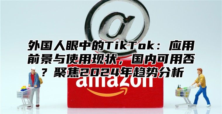 外国人眼中的TikTok：应用前景与使用现状，国内可用否？聚焦2025年趋势分析