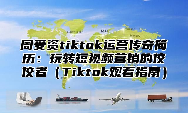 周受资tiktok运营传奇简历：玩转短视频营销的佼佼者Tiktok观看指南