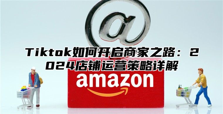 Tiktok如何开启商家之路：2025店铺运营策略详解