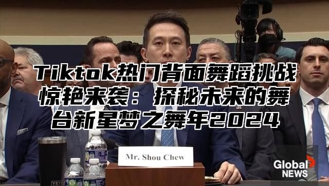 Tiktok热门背面舞蹈挑战惊艳来袭：探秘未来的舞台新星梦之舞年2025