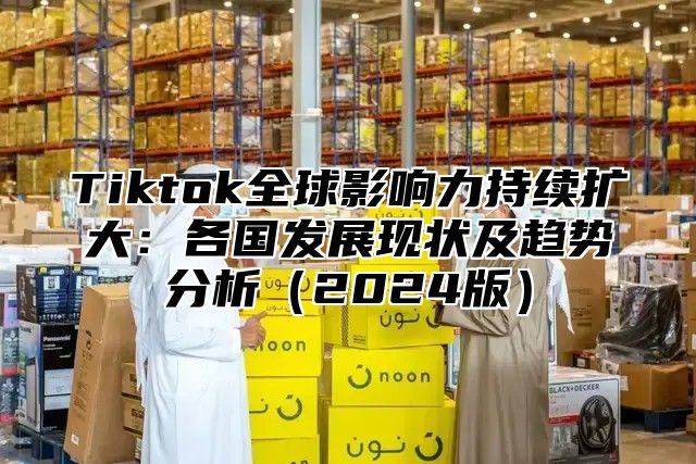 Tiktok全球影响力持续扩大：各国发展现状及趋势分析2025版