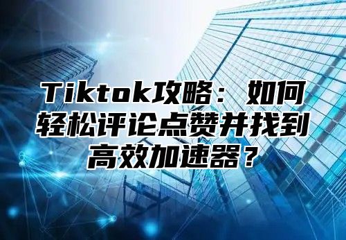 Tiktok攻略：如何轻松评论点赞并找到高效加速器？