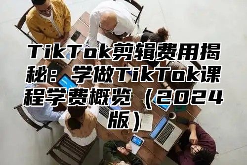 TikTok剪辑费用揭秘：学做TikTok课程学费概览2025版