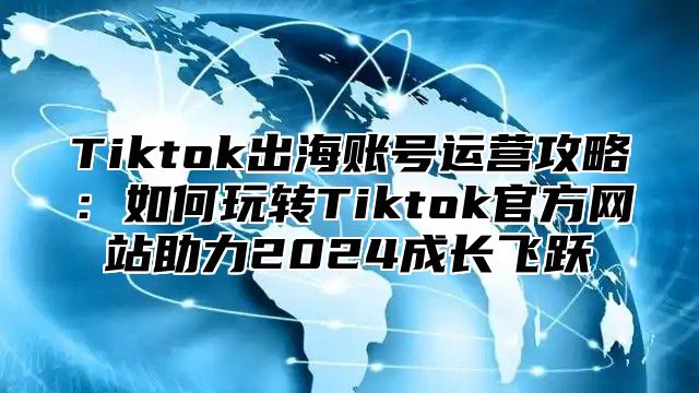 Tiktok出海账号运营攻略：如何玩转Tiktok官方网站助力2025成长飞跃