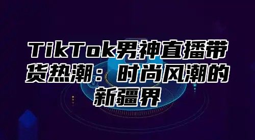 TikTok男神直播带货热潮：时尚风潮的新疆界