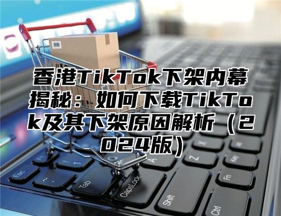 香港TikTok下架内幕揭秘：如何下载TikTok及其下架原因解析2025版