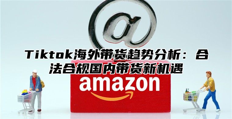 Tiktok海外带货趋势分析：合法合规国内带货新机遇