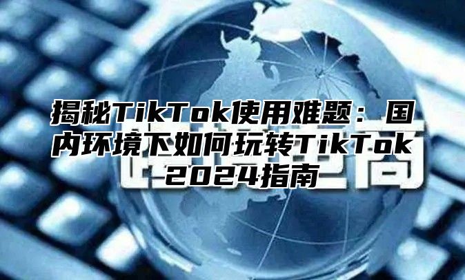 揭秘TikTok使用难题：国内环境下如何玩转TikTok 2025指南
