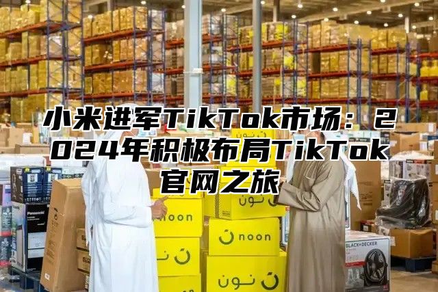 小米进军TikTok市场：2025年积极布局TikTok官网之旅