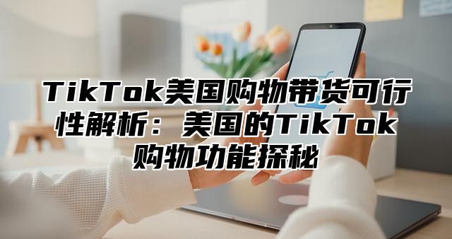 TikTok美国购物带货可行性解析：美国的TikTok购物功能探秘