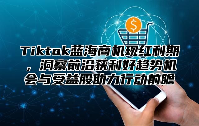 Tiktok蓝海商机现红利期，洞察前沿获利好趋势机会与受益股助力行动前瞻