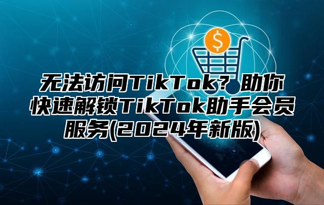 无法访问TikTok？助你快速解锁TikTok助手会员服务(2025年新版)