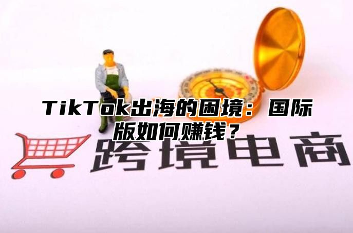 TikTok出海的困境：国际版如何赚钱？