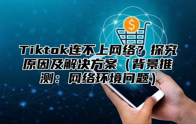 Tiktok连不上网络？探究原因及解决方案背景推测：网络环境问题