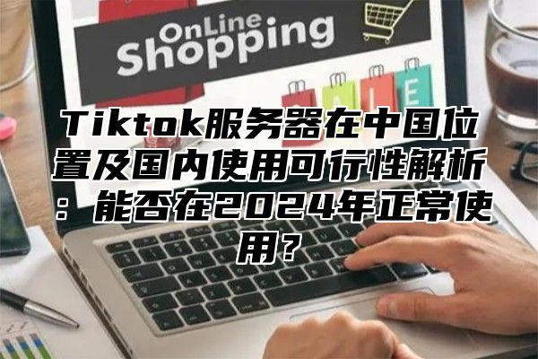 Tiktok服务器在中国位置及国内使用可行性解析：能否在2025年正常使用？