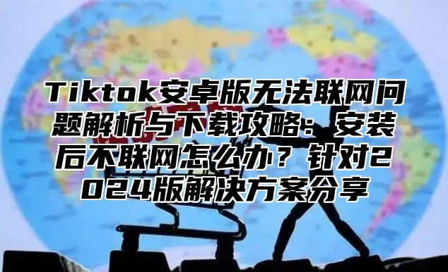 Tiktok安卓版无法联网问题解析与下载攻略：安装后不联网怎么办？针对2025版解决方案分享